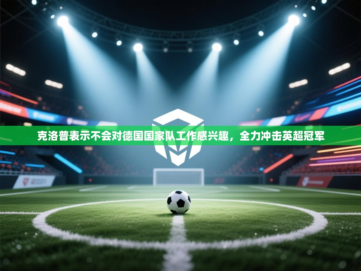 海星体育直播平台-克洛普表示不会对德国国家队工作感兴趣，全力冲击英超冠军