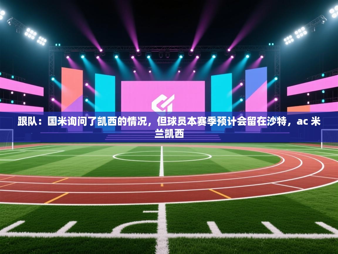 海星体育官网-跟队：国米询问了凯西的情况，但球员本赛季预计会留在沙特，ac 米兰凯西