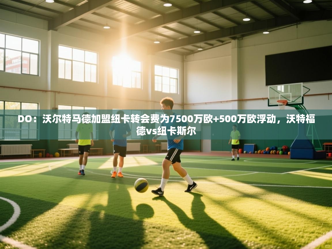 海星体育官方下载-DO：沃尔特马德加盟纽卡转会费为7500万欧+500万欧浮动，沃特福德vs纽卡斯尔