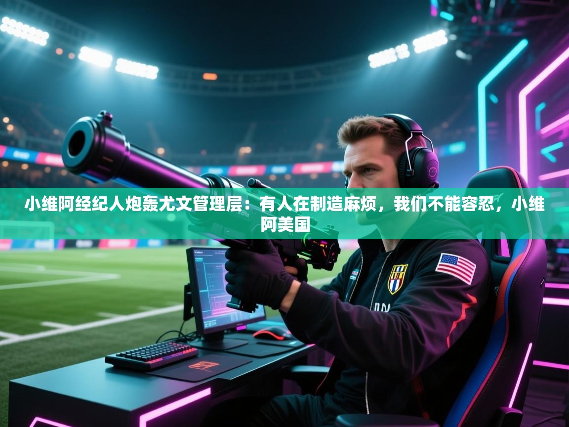 海星体育下载-小维阿经纪人炮轰尤文管理层：有人在制造麻烦，我们不能容忍，小维阿美国