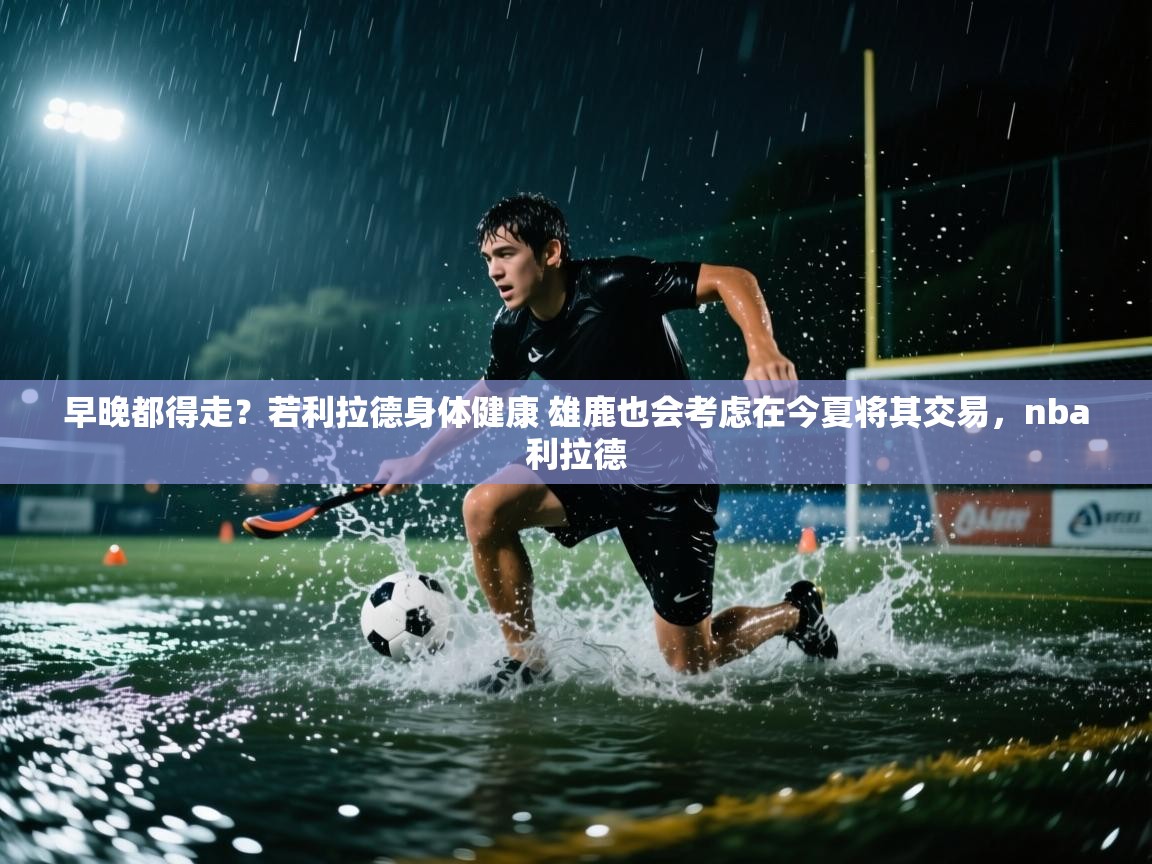 海星体育tv-早晚都得走？若利拉德身体健康 雄鹿也会考虑在今夏将其交易，nba利拉德  第1张