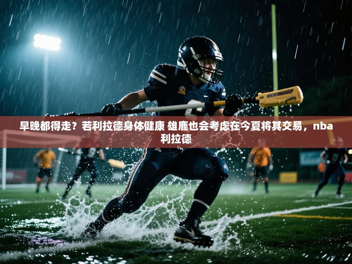 海星体育tv-早晚都得走？若利拉德身体健康 雄鹿也会考虑在今夏将其交易，nba利拉德  第2张