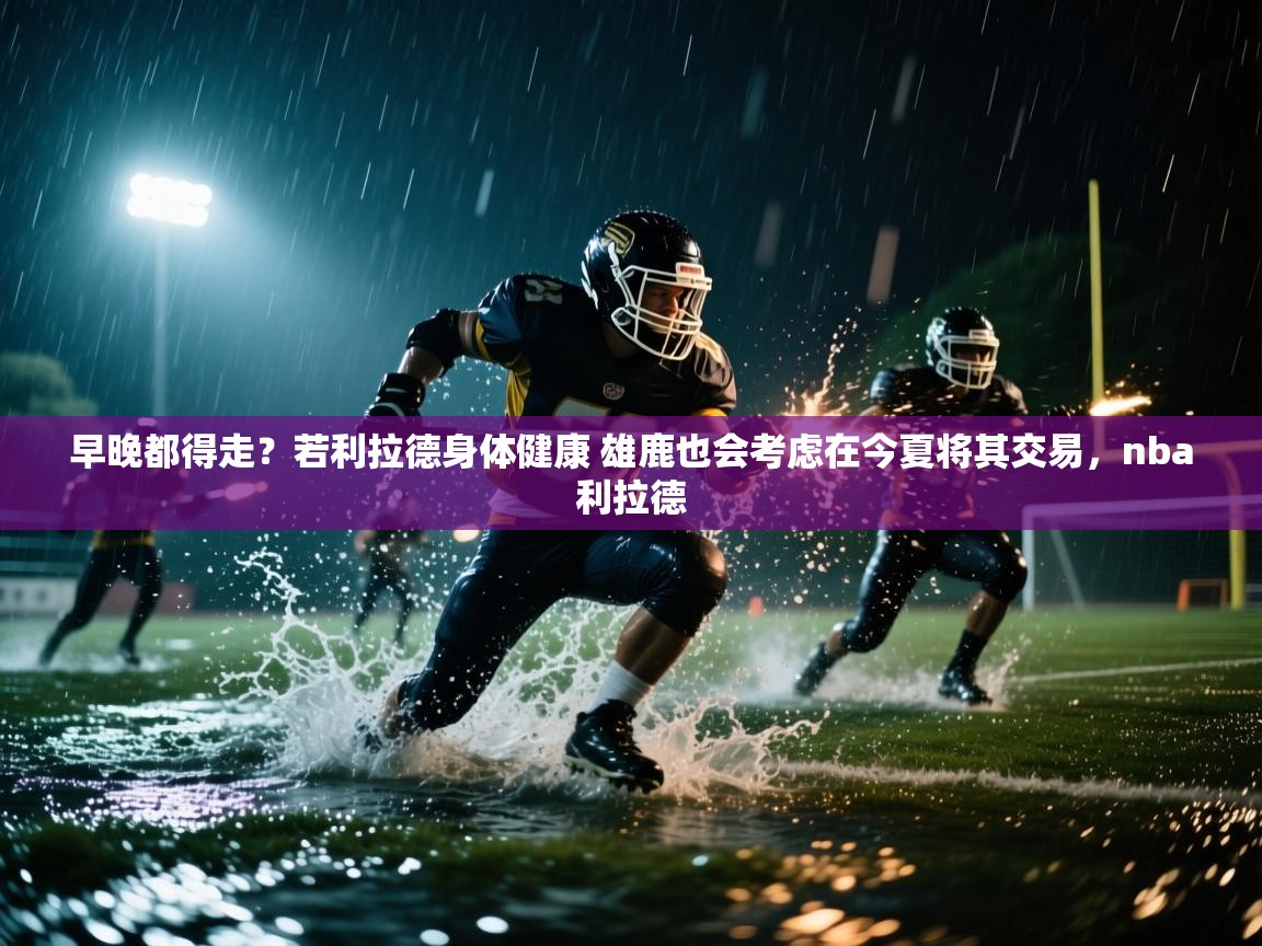 海星体育tv-早晚都得走？若利拉德身体健康 雄鹿也会考虑在今夏将其交易，nba利拉德  第3张