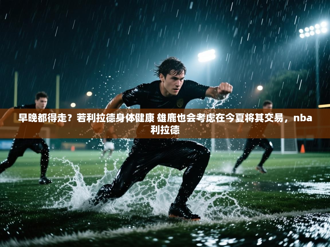 海星体育tv-早晚都得走？若利拉德身体健康 雄鹿也会考虑在今夏将其交易，nba利拉德  第4张