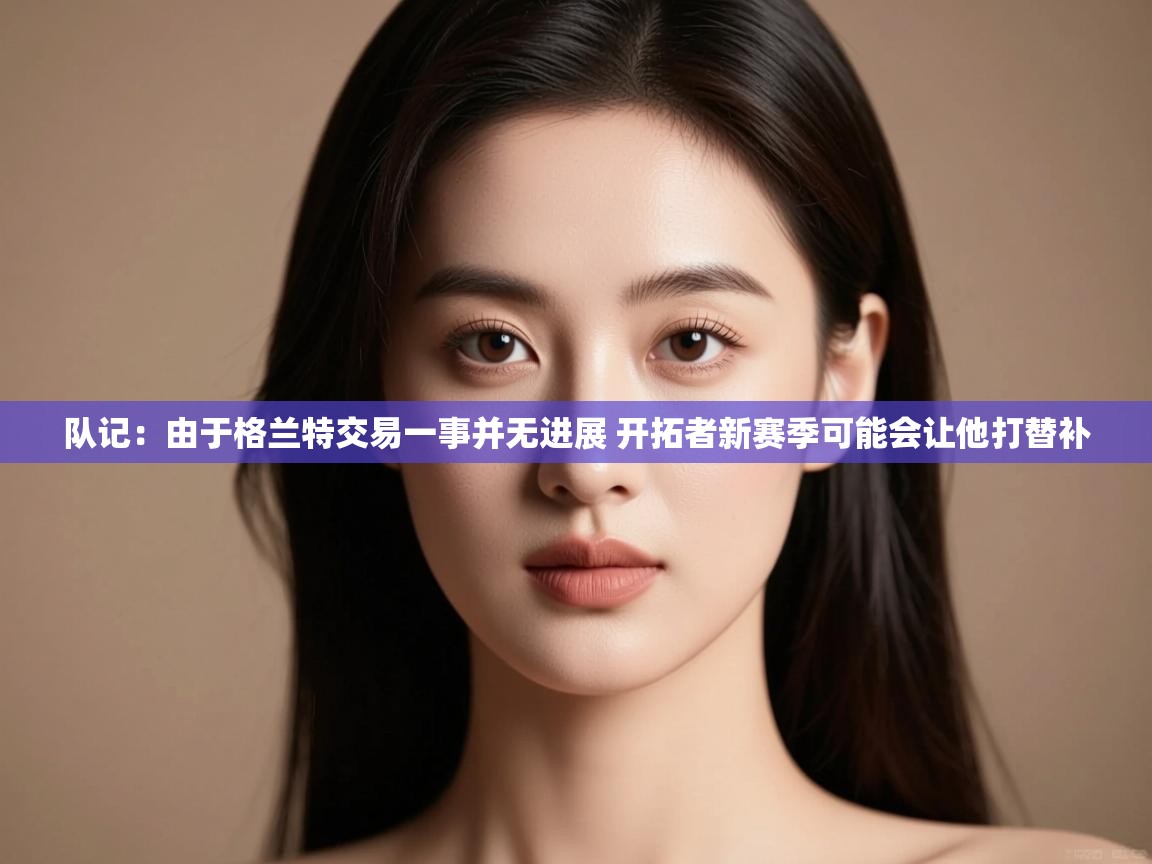 海星体育官网-队记：由于格兰特交易一事并无进展 开拓者新赛季可能会让他打替补