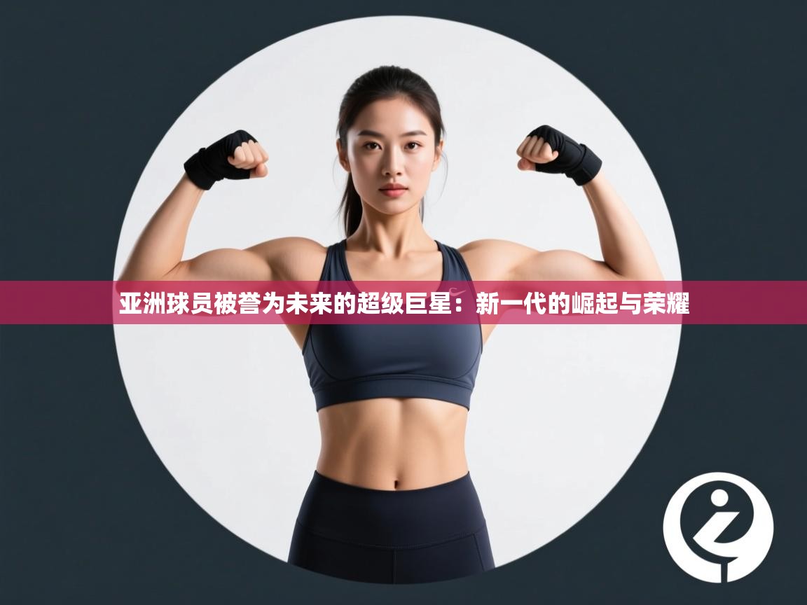 海星体育官方网站-亚洲球员被誉为未来的超级巨星：新一代的崛起与荣耀